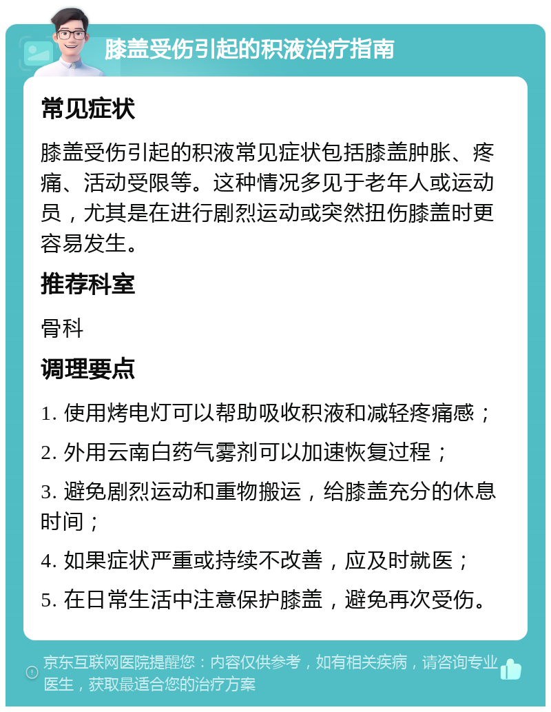 膝盖受伤引起的积液治疗指南 常见症状 膝盖受伤引起的积液常见症状包括膝盖肿胀、疼痛、活动受限等。这种情况多见于老年人或运动员，尤其是在进行剧烈运动或突然扭伤膝盖时更容易发生。 推荐科室 骨科 调理要点 1. 使用烤电灯可以帮助吸收积液和减轻疼痛感； 2. 外用云南白药气雾剂可以加速恢复过程； 3. 避免剧烈运动和重物搬运，给膝盖充分的休息时间； 4. 如果症状严重或持续不改善，应及时就医； 5. 在日常生活中注意保护膝盖，避免再次受伤。