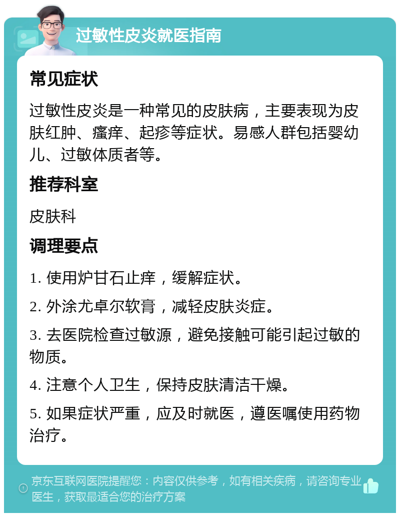 过敏性皮炎就医指南 常见症状 过敏性皮炎是一种常见的皮肤病，主要表现为皮肤红肿、瘙痒、起疹等症状。易感人群包括婴幼儿、过敏体质者等。 推荐科室 皮肤科 调理要点 1. 使用炉甘石止痒，缓解症状。 2. 外涂尤卓尔软膏，减轻皮肤炎症。 3. 去医院检查过敏源，避免接触可能引起过敏的物质。 4. 注意个人卫生，保持皮肤清洁干燥。 5. 如果症状严重，应及时就医，遵医嘱使用药物治疗。