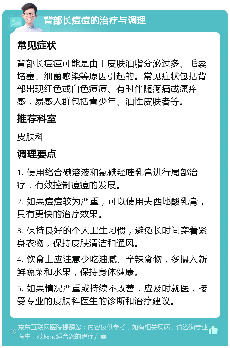 背部长痘痘的治疗与调理 常见症状 背部长痘痘可能是由于皮肤油脂分泌过多、毛囊堵塞、细菌感染等原因引起的。常见症状包括背部出现红色或白色痘痘、有时伴随疼痛或瘙痒感，易感人群包括青少年、油性皮肤者等。 推荐科室 皮肤科 调理要点 1. 使用络合碘溶液和氯碘羟喹乳膏进行局部治疗，有效控制痘痘的发展。 2. 如果痘痘较为严重，可以使用夫西地酸乳膏，具有更快的治疗效果。 3. 保持良好的个人卫生习惯，避免长时间穿着紧身衣物，保持皮肤清洁和通风。 4. 饮食上应注意少吃油腻、辛辣食物，多摄入新鲜蔬菜和水果，保持身体健康。 5. 如果情况严重或持续不改善，应及时就医，接受专业的皮肤科医生的诊断和治疗建议。