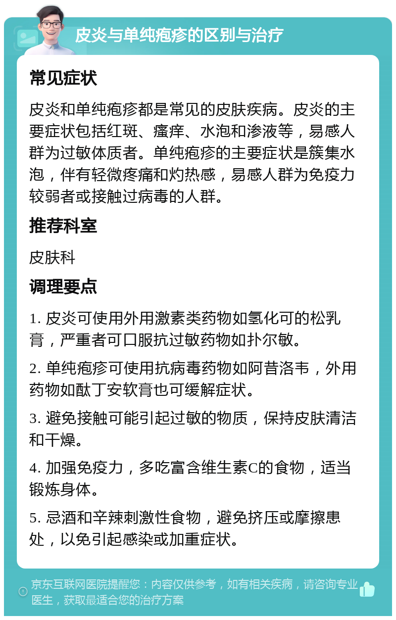 皮炎与单纯疱疹的区别与治疗 常见症状 皮炎和单纯疱疹都是常见的皮肤疾病。皮炎的主要症状包括红斑、瘙痒、水泡和渗液等，易感人群为过敏体质者。单纯疱疹的主要症状是簇集水泡，伴有轻微疼痛和灼热感，易感人群为免疫力较弱者或接触过病毒的人群。 推荐科室 皮肤科 调理要点 1. 皮炎可使用外用激素类药物如氢化可的松乳膏，严重者可口服抗过敏药物如扑尔敏。 2. 单纯疱疹可使用抗病毒药物如阿昔洛韦，外用药物如酞丁安软膏也可缓解症状。 3. 避免接触可能引起过敏的物质，保持皮肤清洁和干燥。 4. 加强免疫力，多吃富含维生素C的食物，适当锻炼身体。 5. 忌酒和辛辣刺激性食物，避免挤压或摩擦患处，以免引起感染或加重症状。