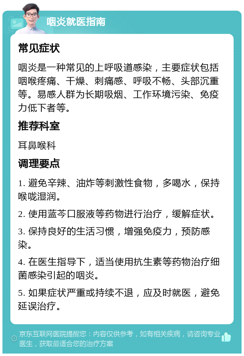 咽炎就医指南 常见症状 咽炎是一种常见的上呼吸道感染，主要症状包括咽喉疼痛、干燥、刺痛感、呼吸不畅、头部沉重等。易感人群为长期吸烟、工作环境污染、免疫力低下者等。 推荐科室 耳鼻喉科 调理要点 1. 避免辛辣、油炸等刺激性食物，多喝水，保持喉咙湿润。 2. 使用蓝芩口服液等药物进行治疗，缓解症状。 3. 保持良好的生活习惯，增强免疫力，预防感染。 4. 在医生指导下，适当使用抗生素等药物治疗细菌感染引起的咽炎。 5. 如果症状严重或持续不退，应及时就医，避免延误治疗。