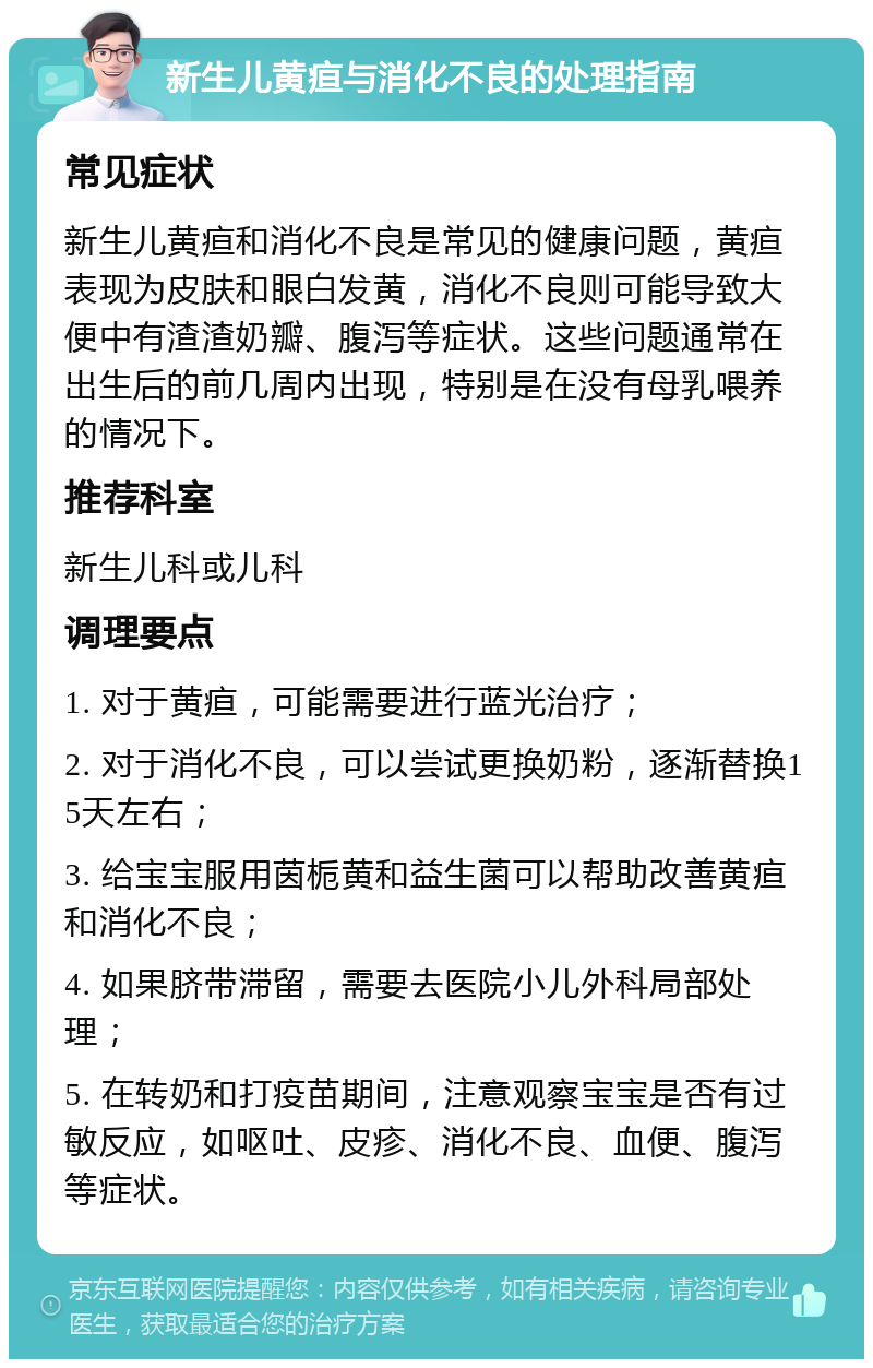 新生儿黄疸与消化不良的处理指南 常见症状 新生儿黄疸和消化不良是常见的健康问题，黄疸表现为皮肤和眼白发黄，消化不良则可能导致大便中有渣渣奶瓣、腹泻等症状。这些问题通常在出生后的前几周内出现，特别是在没有母乳喂养的情况下。 推荐科室 新生儿科或儿科 调理要点 1. 对于黄疸，可能需要进行蓝光治疗； 2. 对于消化不良，可以尝试更换奶粉，逐渐替换15天左右； 3. 给宝宝服用茵栀黄和益生菌可以帮助改善黄疸和消化不良； 4. 如果脐带滞留，需要去医院小儿外科局部处理； 5. 在转奶和打疫苗期间，注意观察宝宝是否有过敏反应，如呕吐、皮疹、消化不良、血便、腹泻等症状。