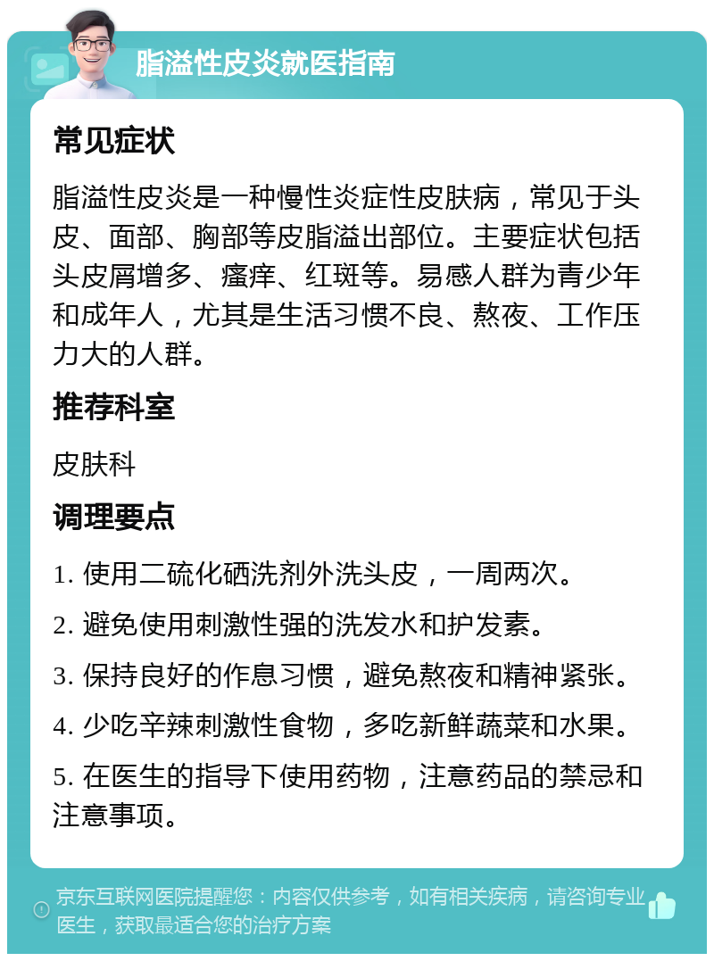 脂溢性皮炎就医指南 常见症状 脂溢性皮炎是一种慢性炎症性皮肤病，常见于头皮、面部、胸部等皮脂溢出部位。主要症状包括头皮屑增多、瘙痒、红斑等。易感人群为青少年和成年人，尤其是生活习惯不良、熬夜、工作压力大的人群。 推荐科室 皮肤科 调理要点 1. 使用二硫化硒洗剂外洗头皮，一周两次。 2. 避免使用刺激性强的洗发水和护发素。 3. 保持良好的作息习惯，避免熬夜和精神紧张。 4. 少吃辛辣刺激性食物，多吃新鲜蔬菜和水果。 5. 在医生的指导下使用药物，注意药品的禁忌和注意事项。