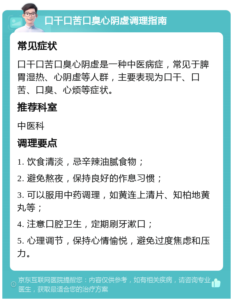 口干口苦口臭心阴虚调理指南 常见症状 口干口苦口臭心阴虚是一种中医病症，常见于脾胃湿热、心阴虚等人群，主要表现为口干、口苦、口臭、心烦等症状。 推荐科室 中医科 调理要点 1. 饮食清淡，忌辛辣油腻食物； 2. 避免熬夜，保持良好的作息习惯； 3. 可以服用中药调理，如黄连上清片、知柏地黄丸等； 4. 注意口腔卫生，定期刷牙漱口； 5. 心理调节，保持心情愉悦，避免过度焦虑和压力。