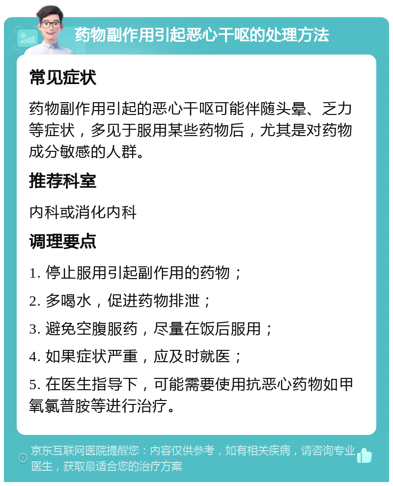 药物副作用引起恶心干呕的处理方法 常见症状 药物副作用引起的恶心干呕可能伴随头晕、乏力等症状，多见于服用某些药物后，尤其是对药物成分敏感的人群。 推荐科室 内科或消化内科 调理要点 1. 停止服用引起副作用的药物； 2. 多喝水，促进药物排泄； 3. 避免空腹服药，尽量在饭后服用； 4. 如果症状严重，应及时就医； 5. 在医生指导下，可能需要使用抗恶心药物如甲氧氯普胺等进行治疗。