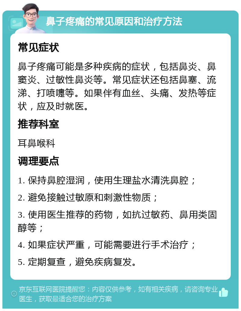 鼻子疼痛的常见原因和治疗方法 常见症状 鼻子疼痛可能是多种疾病的症状，包括鼻炎、鼻窦炎、过敏性鼻炎等。常见症状还包括鼻塞、流涕、打喷嚏等。如果伴有血丝、头痛、发热等症状，应及时就医。 推荐科室 耳鼻喉科 调理要点 1. 保持鼻腔湿润，使用生理盐水清洗鼻腔； 2. 避免接触过敏原和刺激性物质； 3. 使用医生推荐的药物，如抗过敏药、鼻用类固醇等； 4. 如果症状严重，可能需要进行手术治疗； 5. 定期复查，避免疾病复发。