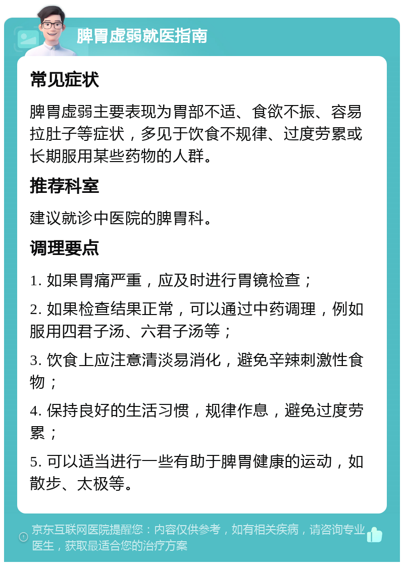 脾胃虚弱就医指南 常见症状 脾胃虚弱主要表现为胃部不适、食欲不振、容易拉肚子等症状，多见于饮食不规律、过度劳累或长期服用某些药物的人群。 推荐科室 建议就诊中医院的脾胃科。 调理要点 1. 如果胃痛严重，应及时进行胃镜检查； 2. 如果检查结果正常，可以通过中药调理，例如服用四君子汤、六君子汤等； 3. 饮食上应注意清淡易消化，避免辛辣刺激性食物； 4. 保持良好的生活习惯，规律作息，避免过度劳累； 5. 可以适当进行一些有助于脾胃健康的运动，如散步、太极等。