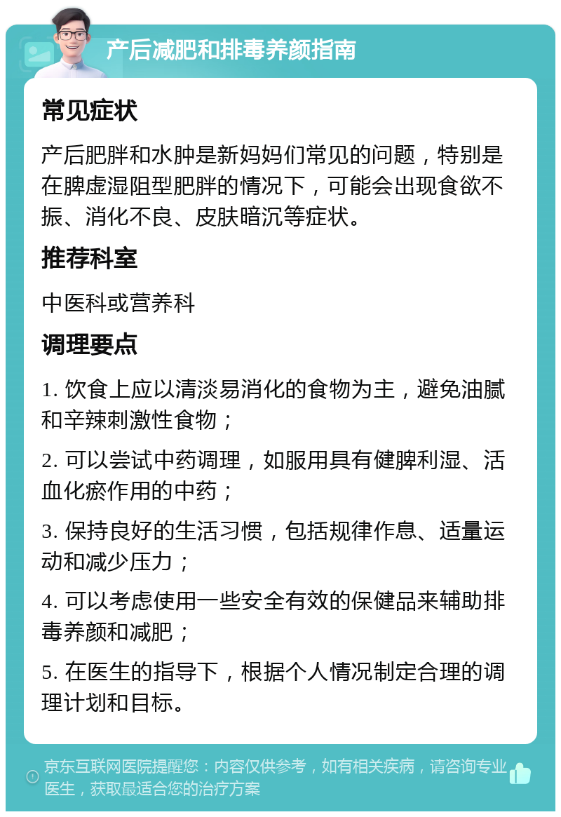 产后减肥和排毒养颜指南 常见症状 产后肥胖和水肿是新妈妈们常见的问题，特别是在脾虚湿阻型肥胖的情况下，可能会出现食欲不振、消化不良、皮肤暗沉等症状。 推荐科室 中医科或营养科 调理要点 1. 饮食上应以清淡易消化的食物为主，避免油腻和辛辣刺激性食物； 2. 可以尝试中药调理，如服用具有健脾利湿、活血化瘀作用的中药； 3. 保持良好的生活习惯，包括规律作息、适量运动和减少压力； 4. 可以考虑使用一些安全有效的保健品来辅助排毒养颜和减肥； 5. 在医生的指导下，根据个人情况制定合理的调理计划和目标。