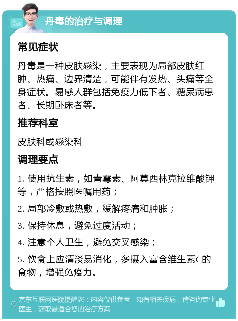 丹毒的治疗与调理 常见症状 丹毒是一种皮肤感染，主要表现为局部皮肤红肿、热痛、边界清楚，可能伴有发热、头痛等全身症状。易感人群包括免疫力低下者、糖尿病患者、长期卧床者等。 推荐科室 皮肤科或感染科 调理要点 1. 使用抗生素，如青霉素、阿莫西林克拉维酸钾等，严格按照医嘱用药； 2. 局部冷敷或热敷，缓解疼痛和肿胀； 3. 保持休息，避免过度活动； 4. 注意个人卫生，避免交叉感染； 5. 饮食上应清淡易消化，多摄入富含维生素C的食物，增强免疫力。