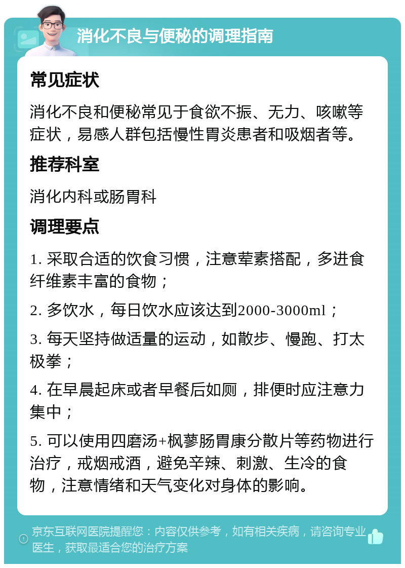 消化不良与便秘的调理指南 常见症状 消化不良和便秘常见于食欲不振、无力、咳嗽等症状，易感人群包括慢性胃炎患者和吸烟者等。 推荐科室 消化内科或肠胃科 调理要点 1. 采取合适的饮食习惯，注意荤素搭配，多进食纤维素丰富的食物； 2. 多饮水，每日饮水应该达到2000-3000ml； 3. 每天坚持做适量的运动，如散步、慢跑、打太极拳； 4. 在早晨起床或者早餐后如厕，排便时应注意力集中； 5. 可以使用四磨汤+枫蓼肠胃康分散片等药物进行治疗，戒烟戒酒，避免辛辣、刺激、生冷的食物，注意情绪和天气变化对身体的影响。