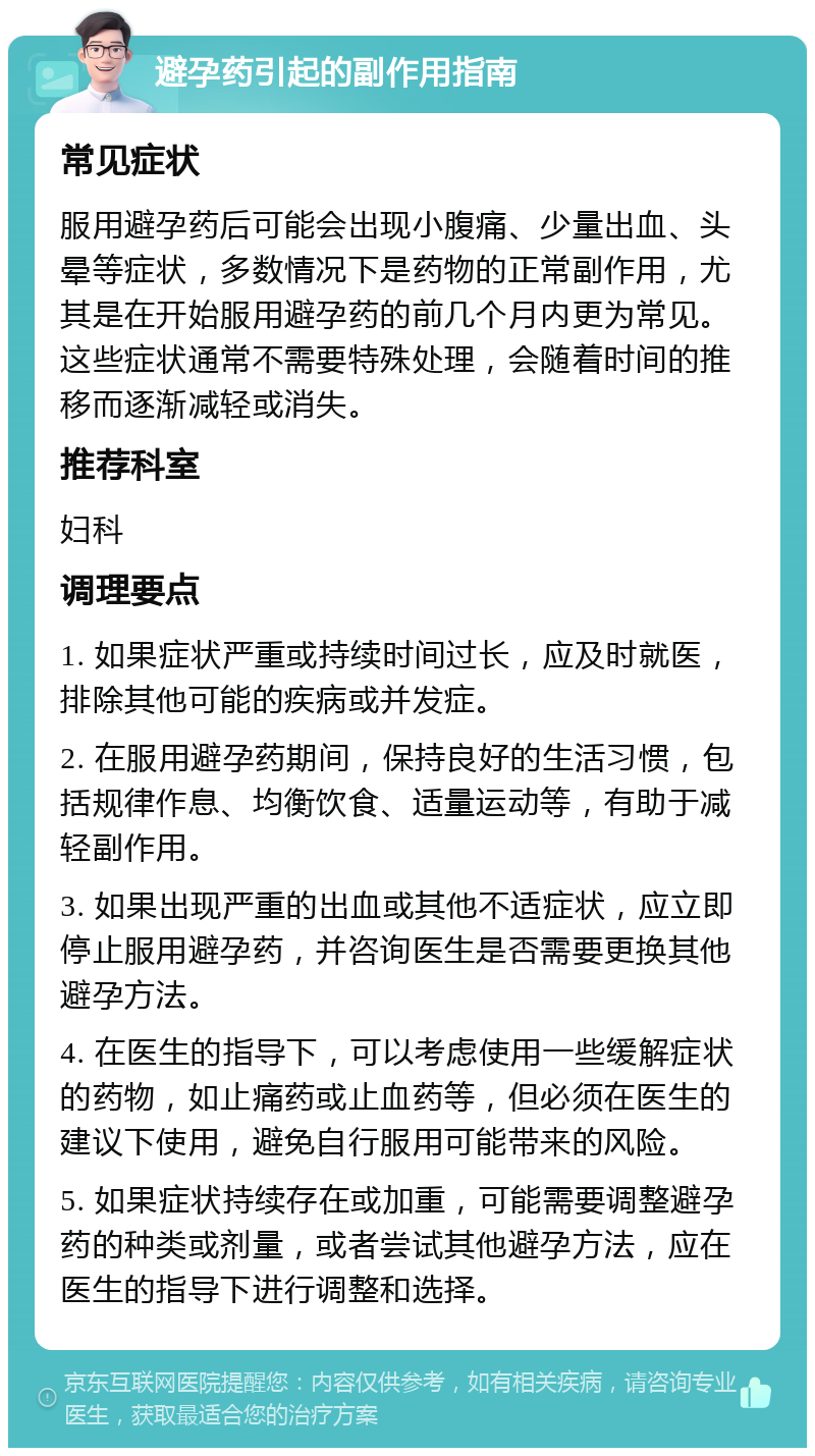 避孕药引起的副作用指南 常见症状 服用避孕药后可能会出现小腹痛、少量出血、头晕等症状，多数情况下是药物的正常副作用，尤其是在开始服用避孕药的前几个月内更为常见。这些症状通常不需要特殊处理，会随着时间的推移而逐渐减轻或消失。 推荐科室 妇科 调理要点 1. 如果症状严重或持续时间过长，应及时就医，排除其他可能的疾病或并发症。 2. 在服用避孕药期间，保持良好的生活习惯，包括规律作息、均衡饮食、适量运动等，有助于减轻副作用。 3. 如果出现严重的出血或其他不适症状，应立即停止服用避孕药，并咨询医生是否需要更换其他避孕方法。 4. 在医生的指导下，可以考虑使用一些缓解症状的药物，如止痛药或止血药等，但必须在医生的建议下使用，避免自行服用可能带来的风险。 5. 如果症状持续存在或加重，可能需要调整避孕药的种类或剂量，或者尝试其他避孕方法，应在医生的指导下进行调整和选择。