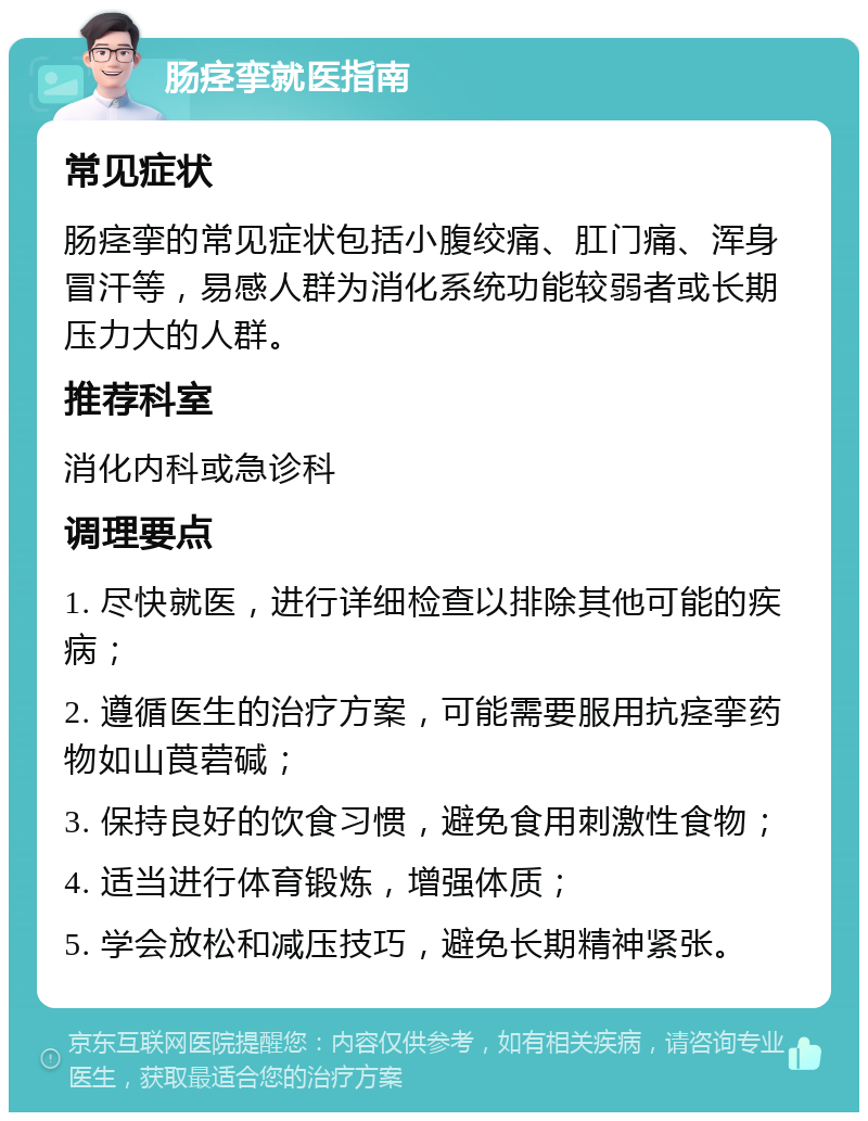 肠痉挛就医指南 常见症状 肠痉挛的常见症状包括小腹绞痛、肛门痛、浑身冒汗等，易感人群为消化系统功能较弱者或长期压力大的人群。 推荐科室 消化内科或急诊科 调理要点 1. 尽快就医，进行详细检查以排除其他可能的疾病； 2. 遵循医生的治疗方案，可能需要服用抗痉挛药物如山莨菪碱； 3. 保持良好的饮食习惯，避免食用刺激性食物； 4. 适当进行体育锻炼，增强体质； 5. 学会放松和减压技巧，避免长期精神紧张。