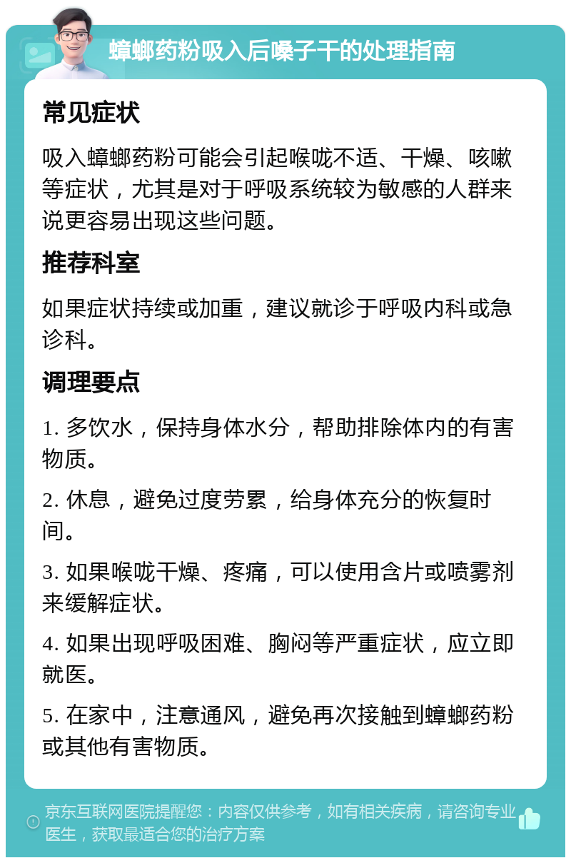 蟑螂药粉吸入后嗓子干的处理指南 常见症状 吸入蟑螂药粉可能会引起喉咙不适、干燥、咳嗽等症状，尤其是对于呼吸系统较为敏感的人群来说更容易出现这些问题。 推荐科室 如果症状持续或加重，建议就诊于呼吸内科或急诊科。 调理要点 1. 多饮水，保持身体水分，帮助排除体内的有害物质。 2. 休息，避免过度劳累，给身体充分的恢复时间。 3. 如果喉咙干燥、疼痛，可以使用含片或喷雾剂来缓解症状。 4. 如果出现呼吸困难、胸闷等严重症状，应立即就医。 5. 在家中，注意通风，避免再次接触到蟑螂药粉或其他有害物质。