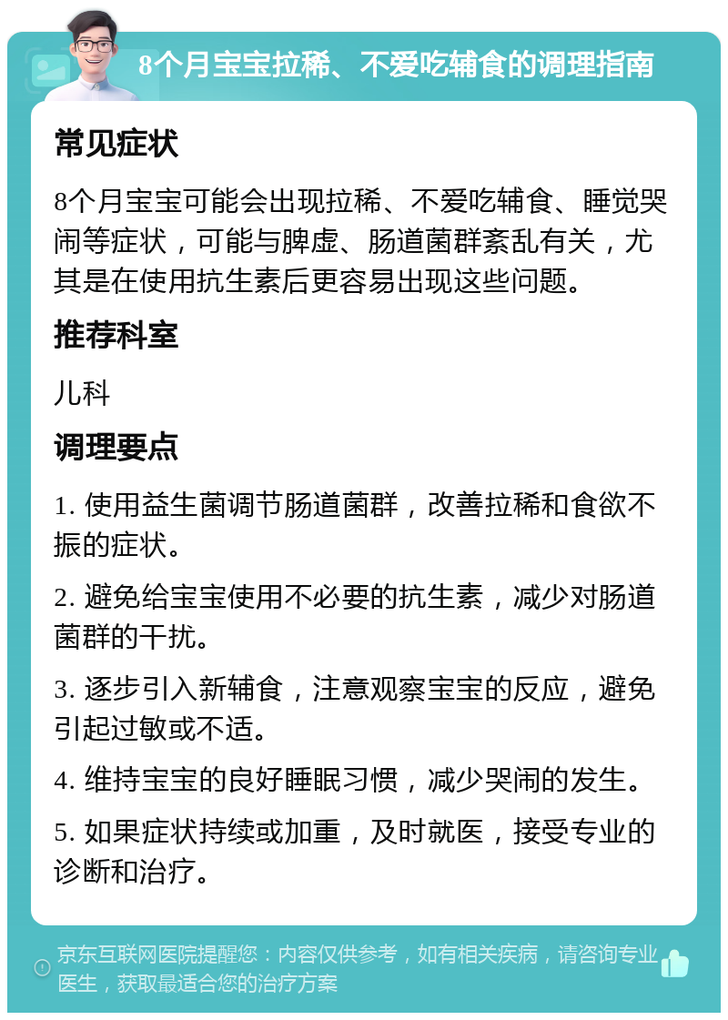 8个月宝宝拉稀、不爱吃辅食的调理指南 常见症状 8个月宝宝可能会出现拉稀、不爱吃辅食、睡觉哭闹等症状，可能与脾虚、肠道菌群紊乱有关，尤其是在使用抗生素后更容易出现这些问题。 推荐科室 儿科 调理要点 1. 使用益生菌调节肠道菌群，改善拉稀和食欲不振的症状。 2. 避免给宝宝使用不必要的抗生素，减少对肠道菌群的干扰。 3. 逐步引入新辅食，注意观察宝宝的反应，避免引起过敏或不适。 4. 维持宝宝的良好睡眠习惯，减少哭闹的发生。 5. 如果症状持续或加重，及时就医，接受专业的诊断和治疗。