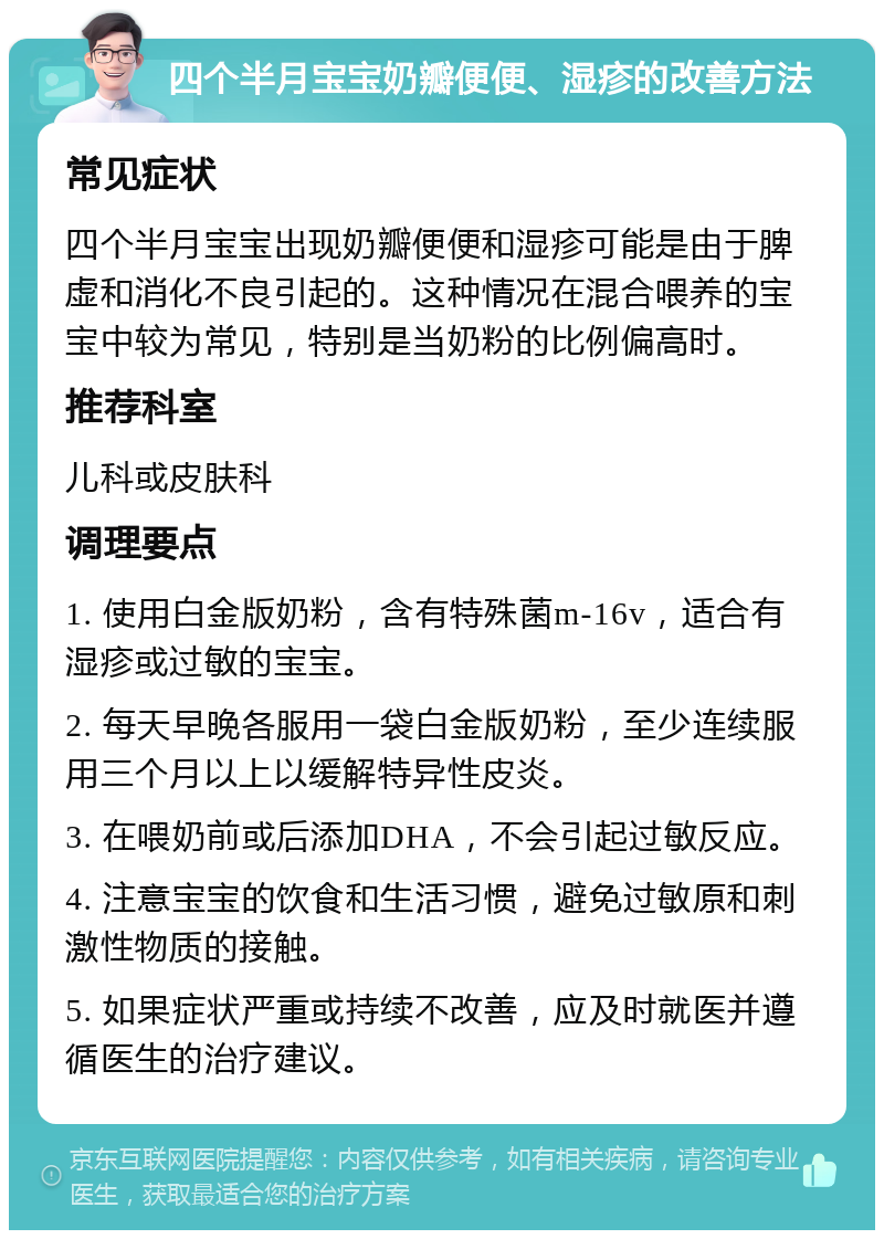 四个半月宝宝奶瓣便便、湿疹的改善方法 常见症状 四个半月宝宝出现奶瓣便便和湿疹可能是由于脾虚和消化不良引起的。这种情况在混合喂养的宝宝中较为常见，特别是当奶粉的比例偏高时。 推荐科室 儿科或皮肤科 调理要点 1. 使用白金版奶粉，含有特殊菌m-16v，适合有湿疹或过敏的宝宝。 2. 每天早晚各服用一袋白金版奶粉，至少连续服用三个月以上以缓解特异性皮炎。 3. 在喂奶前或后添加DHA，不会引起过敏反应。 4. 注意宝宝的饮食和生活习惯，避免过敏原和刺激性物质的接触。 5. 如果症状严重或持续不改善，应及时就医并遵循医生的治疗建议。