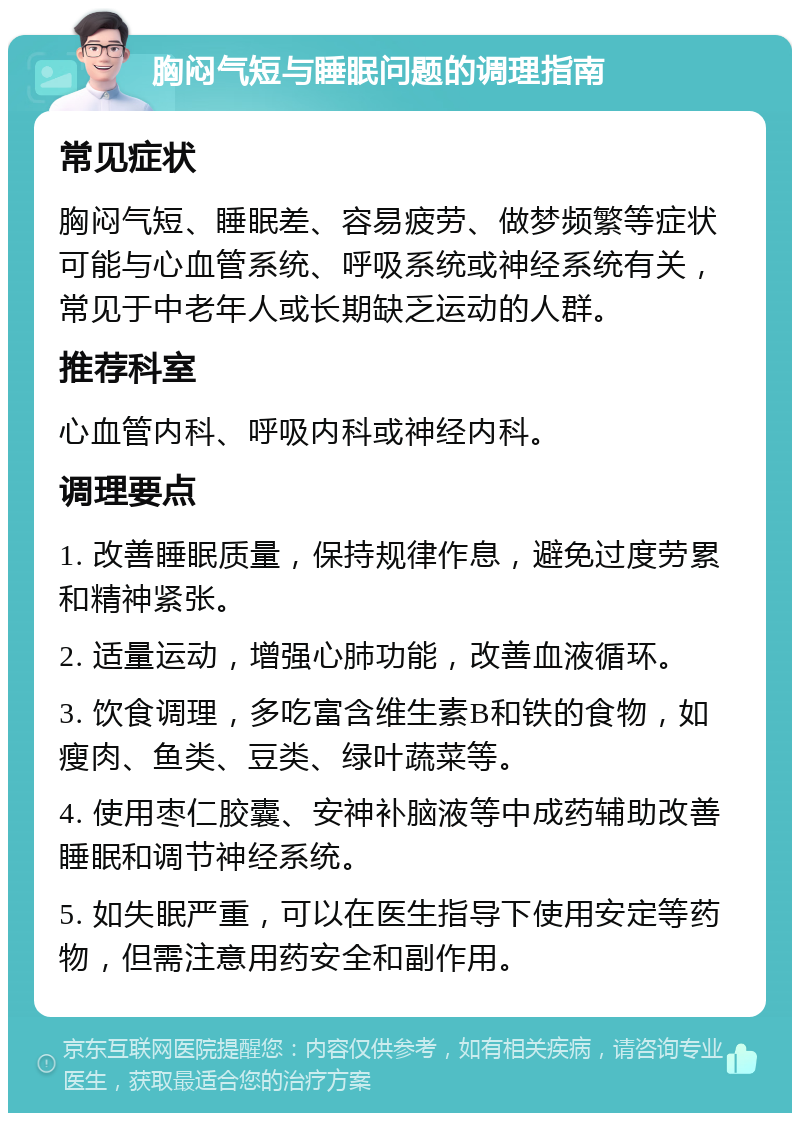 胸闷气短与睡眠问题的调理指南 常见症状 胸闷气短、睡眠差、容易疲劳、做梦频繁等症状可能与心血管系统、呼吸系统或神经系统有关，常见于中老年人或长期缺乏运动的人群。 推荐科室 心血管内科、呼吸内科或神经内科。 调理要点 1. 改善睡眠质量，保持规律作息，避免过度劳累和精神紧张。 2. 适量运动，增强心肺功能，改善血液循环。 3. 饮食调理，多吃富含维生素B和铁的食物，如瘦肉、鱼类、豆类、绿叶蔬菜等。 4. 使用枣仁胶囊、安神补脑液等中成药辅助改善睡眠和调节神经系统。 5. 如失眠严重，可以在医生指导下使用安定等药物，但需注意用药安全和副作用。