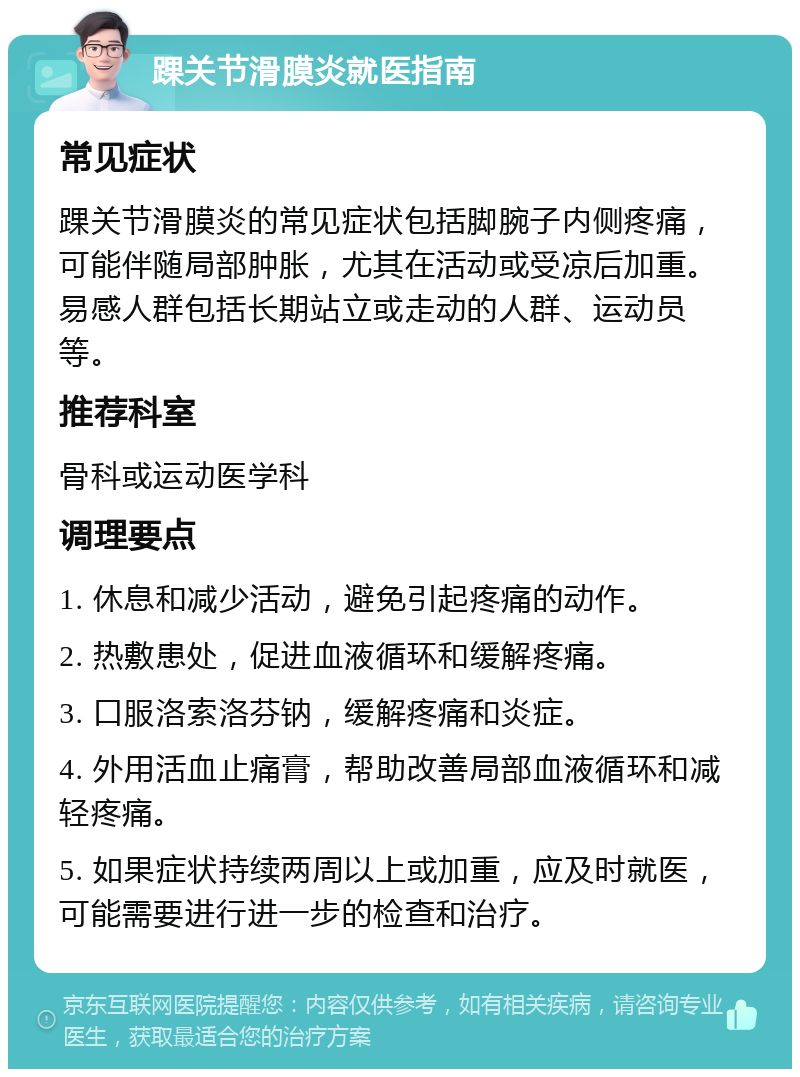 踝关节滑膜炎就医指南 常见症状 踝关节滑膜炎的常见症状包括脚腕子内侧疼痛，可能伴随局部肿胀，尤其在活动或受凉后加重。易感人群包括长期站立或走动的人群、运动员等。 推荐科室 骨科或运动医学科 调理要点 1. 休息和减少活动，避免引起疼痛的动作。 2. 热敷患处，促进血液循环和缓解疼痛。 3. 口服洛索洛芬钠，缓解疼痛和炎症。 4. 外用活血止痛膏，帮助改善局部血液循环和减轻疼痛。 5. 如果症状持续两周以上或加重，应及时就医，可能需要进行进一步的检查和治疗。