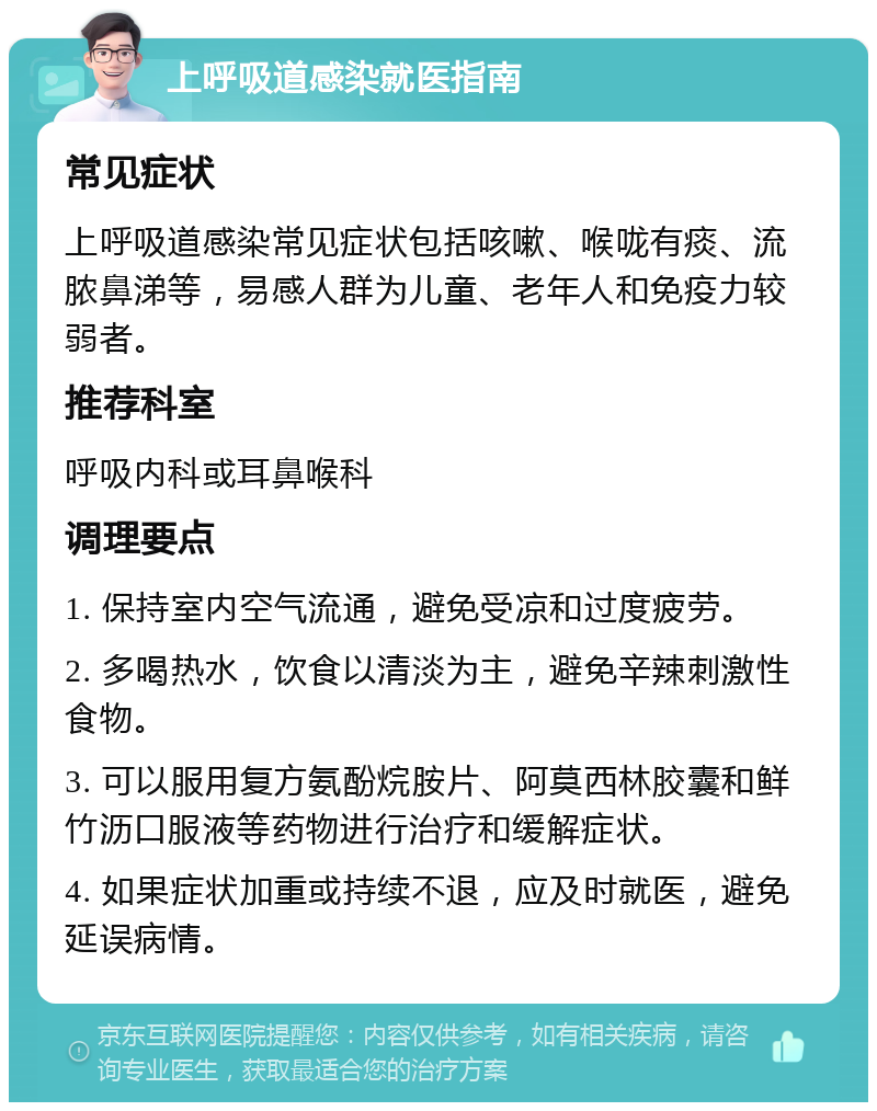 上呼吸道感染就医指南 常见症状 上呼吸道感染常见症状包括咳嗽、喉咙有痰、流脓鼻涕等，易感人群为儿童、老年人和免疫力较弱者。 推荐科室 呼吸内科或耳鼻喉科 调理要点 1. 保持室内空气流通，避免受凉和过度疲劳。 2. 多喝热水，饮食以清淡为主，避免辛辣刺激性食物。 3. 可以服用复方氨酚烷胺片、阿莫西林胶囊和鲜竹沥口服液等药物进行治疗和缓解症状。 4. 如果症状加重或持续不退，应及时就医，避免延误病情。