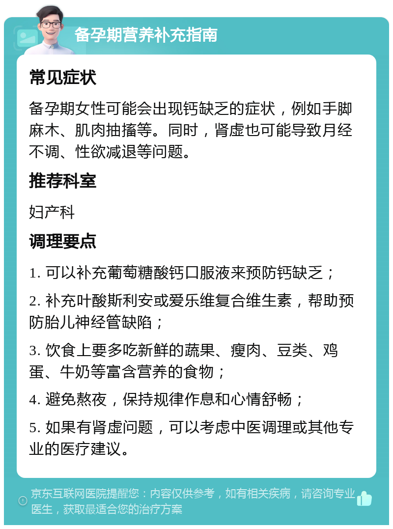 备孕期营养补充指南 常见症状 备孕期女性可能会出现钙缺乏的症状，例如手脚麻木、肌肉抽搐等。同时，肾虚也可能导致月经不调、性欲减退等问题。 推荐科室 妇产科 调理要点 1. 可以补充葡萄糖酸钙口服液来预防钙缺乏； 2. 补充叶酸斯利安或爱乐维复合维生素，帮助预防胎儿神经管缺陷； 3. 饮食上要多吃新鲜的蔬果、瘦肉、豆类、鸡蛋、牛奶等富含营养的食物； 4. 避免熬夜，保持规律作息和心情舒畅； 5. 如果有肾虚问题，可以考虑中医调理或其他专业的医疗建议。