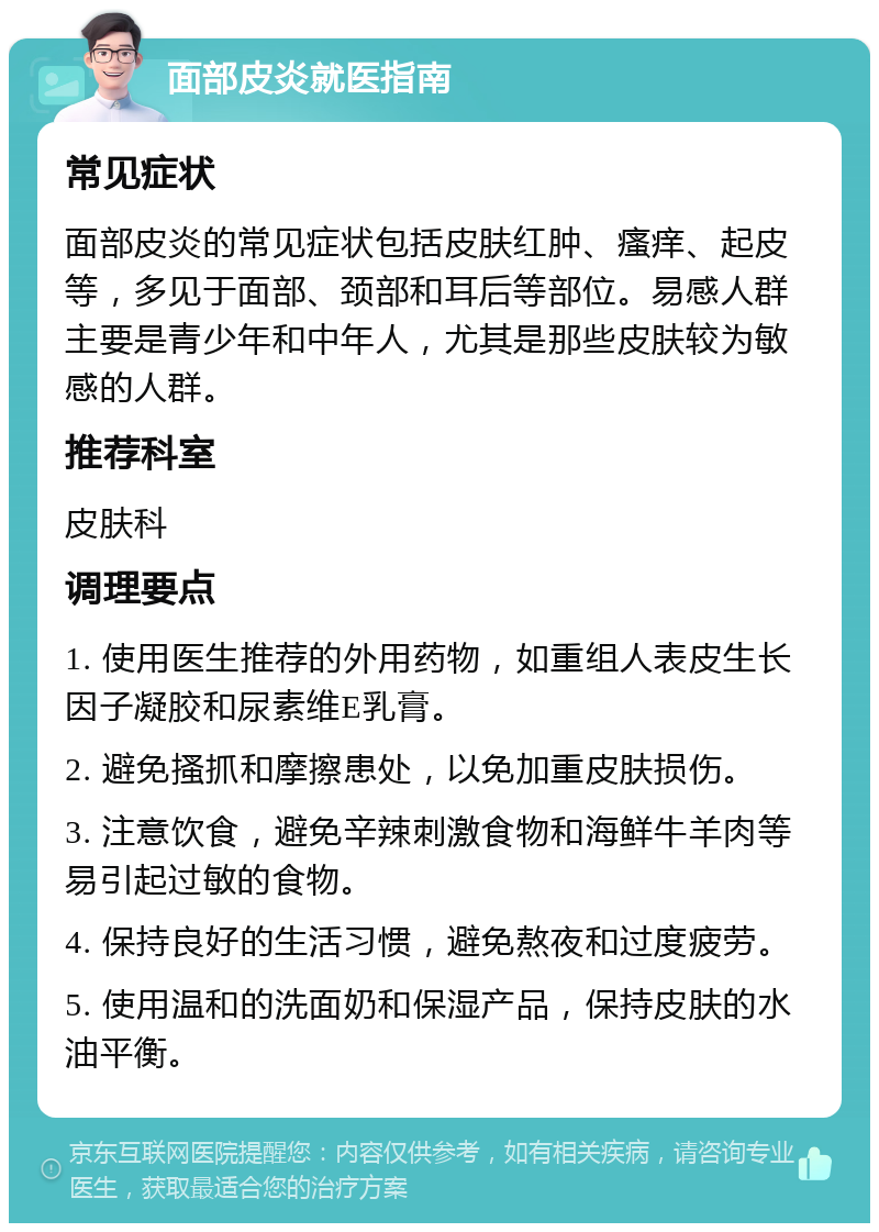 面部皮炎就医指南 常见症状 面部皮炎的常见症状包括皮肤红肿、瘙痒、起皮等，多见于面部、颈部和耳后等部位。易感人群主要是青少年和中年人，尤其是那些皮肤较为敏感的人群。 推荐科室 皮肤科 调理要点 1. 使用医生推荐的外用药物，如重组人表皮生长因子凝胶和尿素维E乳膏。 2. 避免搔抓和摩擦患处，以免加重皮肤损伤。 3. 注意饮食，避免辛辣刺激食物和海鲜牛羊肉等易引起过敏的食物。 4. 保持良好的生活习惯，避免熬夜和过度疲劳。 5. 使用温和的洗面奶和保湿产品，保持皮肤的水油平衡。