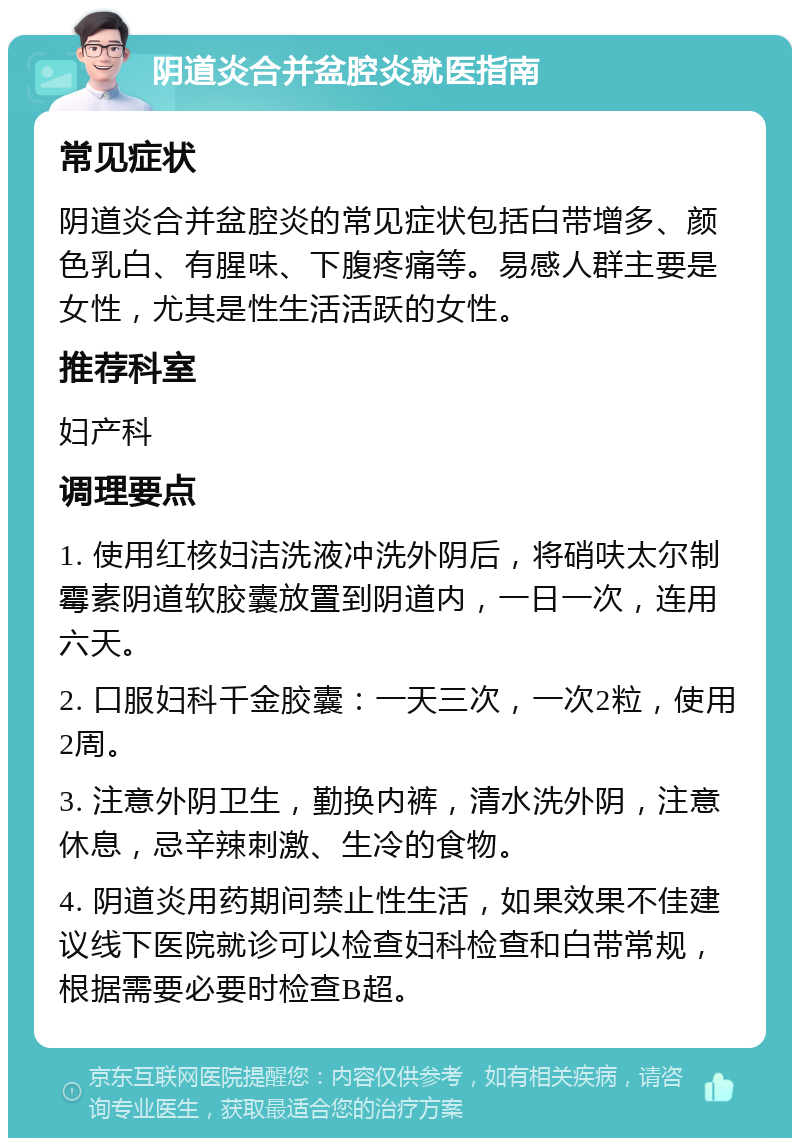 阴道炎合并盆腔炎就医指南 常见症状 阴道炎合并盆腔炎的常见症状包括白带增多、颜色乳白、有腥味、下腹疼痛等。易感人群主要是女性，尤其是性生活活跃的女性。 推荐科室 妇产科 调理要点 1. 使用红核妇洁洗液冲洗外阴后，将硝呋太尔制霉素阴道软胶囊放置到阴道内，一日一次，连用六天。 2. 口服妇科千金胶囊：一天三次，一次2粒，使用2周。 3. 注意外阴卫生，勤换内裤，清水洗外阴，注意休息，忌辛辣刺激、生冷的食物。 4. 阴道炎用药期间禁止性生活，如果效果不佳建议线下医院就诊可以检查妇科检查和白带常规，根据需要必要时检查B超。