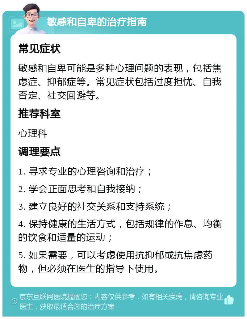 敏感和自卑的治疗指南 常见症状 敏感和自卑可能是多种心理问题的表现，包括焦虑症、抑郁症等。常见症状包括过度担忧、自我否定、社交回避等。 推荐科室 心理科 调理要点 1. 寻求专业的心理咨询和治疗； 2. 学会正面思考和自我接纳； 3. 建立良好的社交关系和支持系统； 4. 保持健康的生活方式，包括规律的作息、均衡的饮食和适量的运动； 5. 如果需要，可以考虑使用抗抑郁或抗焦虑药物，但必须在医生的指导下使用。