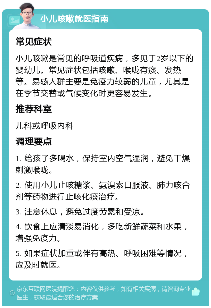 小儿咳嗽就医指南 常见症状 小儿咳嗽是常见的呼吸道疾病，多见于2岁以下的婴幼儿。常见症状包括咳嗽、喉咙有痰、发热等。易感人群主要是免疫力较弱的儿童，尤其是在季节交替或气候变化时更容易发生。 推荐科室 儿科或呼吸内科 调理要点 1. 给孩子多喝水，保持室内空气湿润，避免干燥刺激喉咙。 2. 使用小儿止咳糖浆、氨溴索口服液、肺力咳合剂等药物进行止咳化痰治疗。 3. 注意休息，避免过度劳累和受凉。 4. 饮食上应清淡易消化，多吃新鲜蔬菜和水果，增强免疫力。 5. 如果症状加重或伴有高热、呼吸困难等情况，应及时就医。