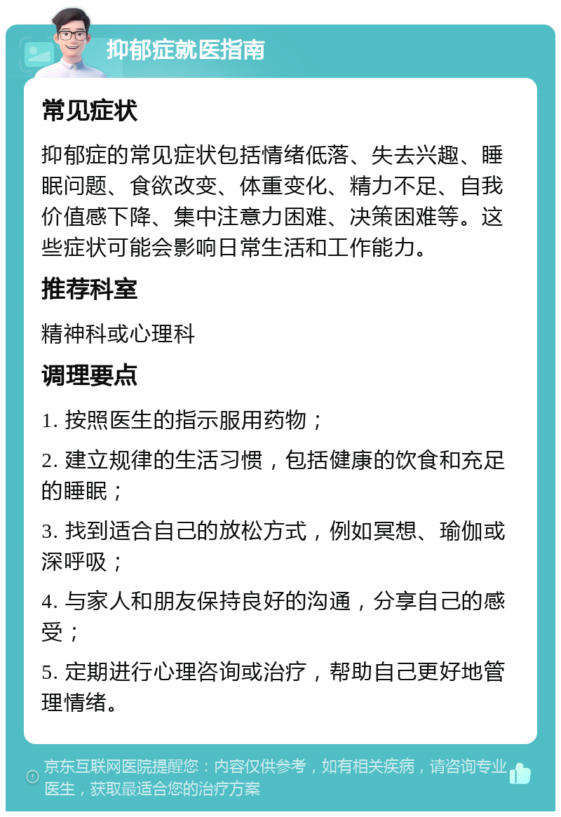 抑郁症就医指南 常见症状 抑郁症的常见症状包括情绪低落、失去兴趣、睡眠问题、食欲改变、体重变化、精力不足、自我价值感下降、集中注意力困难、决策困难等。这些症状可能会影响日常生活和工作能力。 推荐科室 精神科或心理科 调理要点 1. 按照医生的指示服用药物； 2. 建立规律的生活习惯，包括健康的饮食和充足的睡眠； 3. 找到适合自己的放松方式，例如冥想、瑜伽或深呼吸； 4. 与家人和朋友保持良好的沟通，分享自己的感受； 5. 定期进行心理咨询或治疗，帮助自己更好地管理情绪。