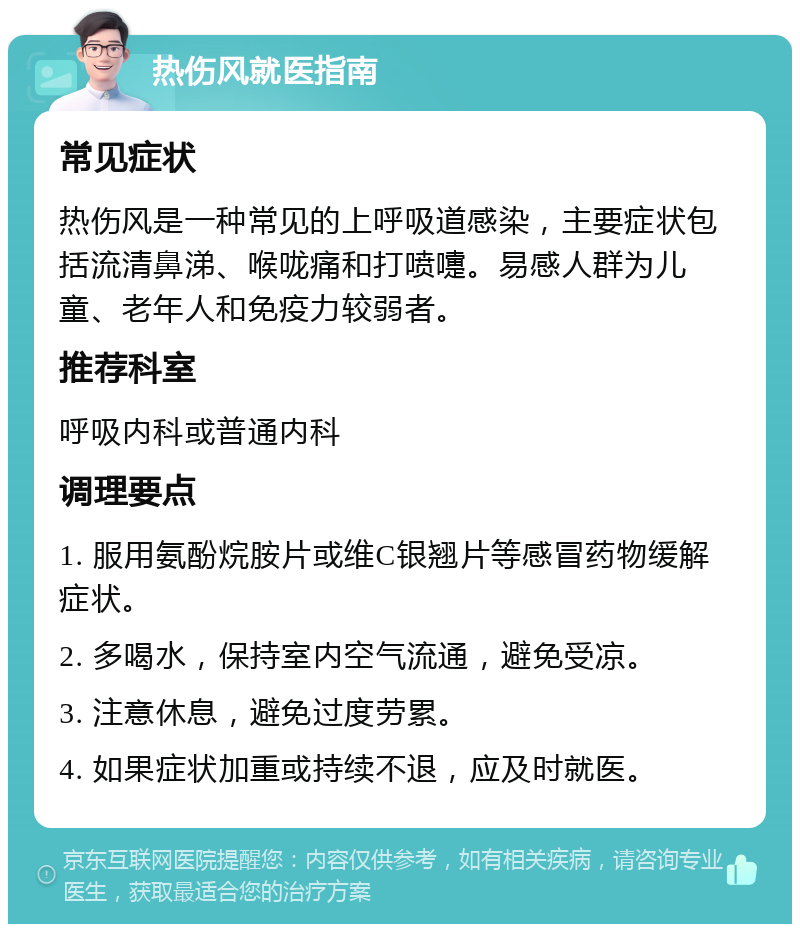 热伤风就医指南 常见症状 热伤风是一种常见的上呼吸道感染，主要症状包括流清鼻涕、喉咙痛和打喷嚏。易感人群为儿童、老年人和免疫力较弱者。 推荐科室 呼吸内科或普通内科 调理要点 1. 服用氨酚烷胺片或维C银翘片等感冒药物缓解症状。 2. 多喝水，保持室内空气流通，避免受凉。 3. 注意休息，避免过度劳累。 4. 如果症状加重或持续不退，应及时就医。