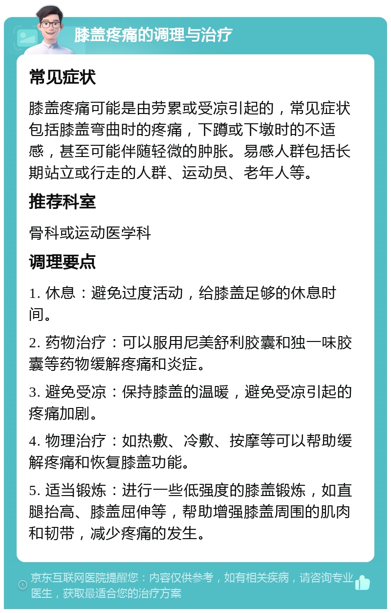 膝盖疼痛的调理与治疗 常见症状 膝盖疼痛可能是由劳累或受凉引起的，常见症状包括膝盖弯曲时的疼痛，下蹲或下墩时的不适感，甚至可能伴随轻微的肿胀。易感人群包括长期站立或行走的人群、运动员、老年人等。 推荐科室 骨科或运动医学科 调理要点 1. 休息：避免过度活动，给膝盖足够的休息时间。 2. 药物治疗：可以服用尼美舒利胶囊和独一味胶囊等药物缓解疼痛和炎症。 3. 避免受凉：保持膝盖的温暖，避免受凉引起的疼痛加剧。 4. 物理治疗：如热敷、冷敷、按摩等可以帮助缓解疼痛和恢复膝盖功能。 5. 适当锻炼：进行一些低强度的膝盖锻炼，如直腿抬高、膝盖屈伸等，帮助增强膝盖周围的肌肉和韧带，减少疼痛的发生。