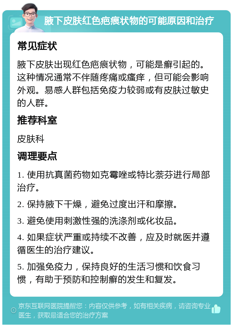 腋下皮肤红色疤痕状物的可能原因和治疗 常见症状 腋下皮肤出现红色疤痕状物，可能是癣引起的。这种情况通常不伴随疼痛或瘙痒，但可能会影响外观。易感人群包括免疫力较弱或有皮肤过敏史的人群。 推荐科室 皮肤科 调理要点 1. 使用抗真菌药物如克霉唑或特比萘芬进行局部治疗。 2. 保持腋下干燥，避免过度出汗和摩擦。 3. 避免使用刺激性强的洗涤剂或化妆品。 4. 如果症状严重或持续不改善，应及时就医并遵循医生的治疗建议。 5. 加强免疫力，保持良好的生活习惯和饮食习惯，有助于预防和控制癣的发生和复发。