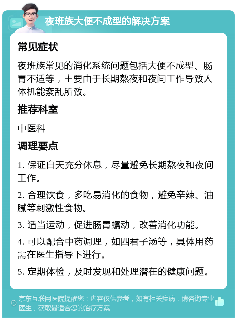 夜班族大便不成型的解决方案 常见症状 夜班族常见的消化系统问题包括大便不成型、肠胃不适等，主要由于长期熬夜和夜间工作导致人体机能紊乱所致。 推荐科室 中医科 调理要点 1. 保证白天充分休息，尽量避免长期熬夜和夜间工作。 2. 合理饮食，多吃易消化的食物，避免辛辣、油腻等刺激性食物。 3. 适当运动，促进肠胃蠕动，改善消化功能。 4. 可以配合中药调理，如四君子汤等，具体用药需在医生指导下进行。 5. 定期体检，及时发现和处理潜在的健康问题。