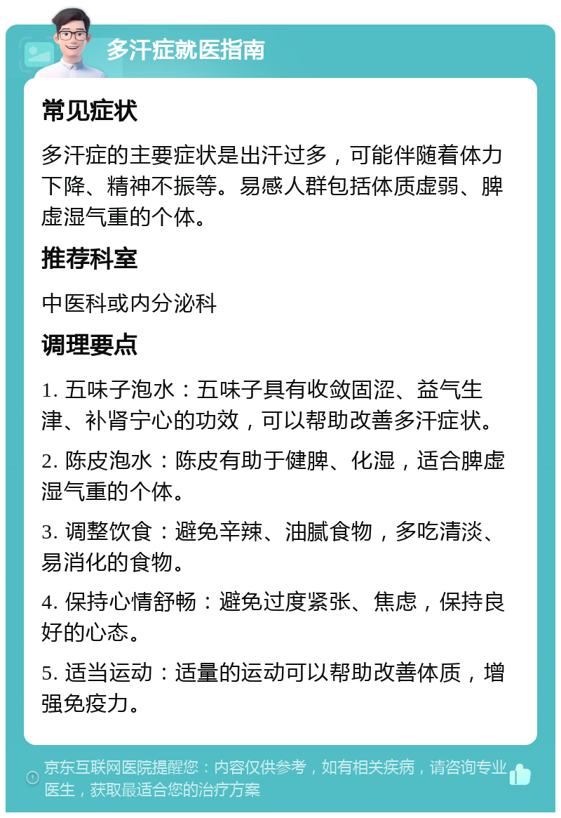 多汗症就医指南 常见症状 多汗症的主要症状是出汗过多，可能伴随着体力下降、精神不振等。易感人群包括体质虚弱、脾虚湿气重的个体。 推荐科室 中医科或内分泌科 调理要点 1. 五味子泡水：五味子具有收敛固涩、益气生津、补肾宁心的功效，可以帮助改善多汗症状。 2. 陈皮泡水：陈皮有助于健脾、化湿，适合脾虚湿气重的个体。 3. 调整饮食：避免辛辣、油腻食物，多吃清淡、易消化的食物。 4. 保持心情舒畅：避免过度紧张、焦虑，保持良好的心态。 5. 适当运动：适量的运动可以帮助改善体质，增强免疫力。