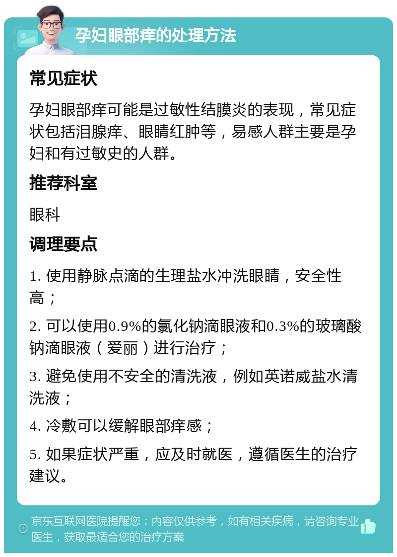 孕妇眼部痒的处理方法 常见症状 孕妇眼部痒可能是过敏性结膜炎的表现，常见症状包括泪腺痒、眼睛红肿等，易感人群主要是孕妇和有过敏史的人群。 推荐科室 眼科 调理要点 1. 使用静脉点滴的生理盐水冲洗眼睛，安全性高； 2. 可以使用0.9%的氯化钠滴眼液和0.3%的玻璃酸钠滴眼液（爱丽）进行治疗； 3. 避免使用不安全的清洗液，例如英诺威盐水清洗液； 4. 冷敷可以缓解眼部痒感； 5. 如果症状严重，应及时就医，遵循医生的治疗建议。