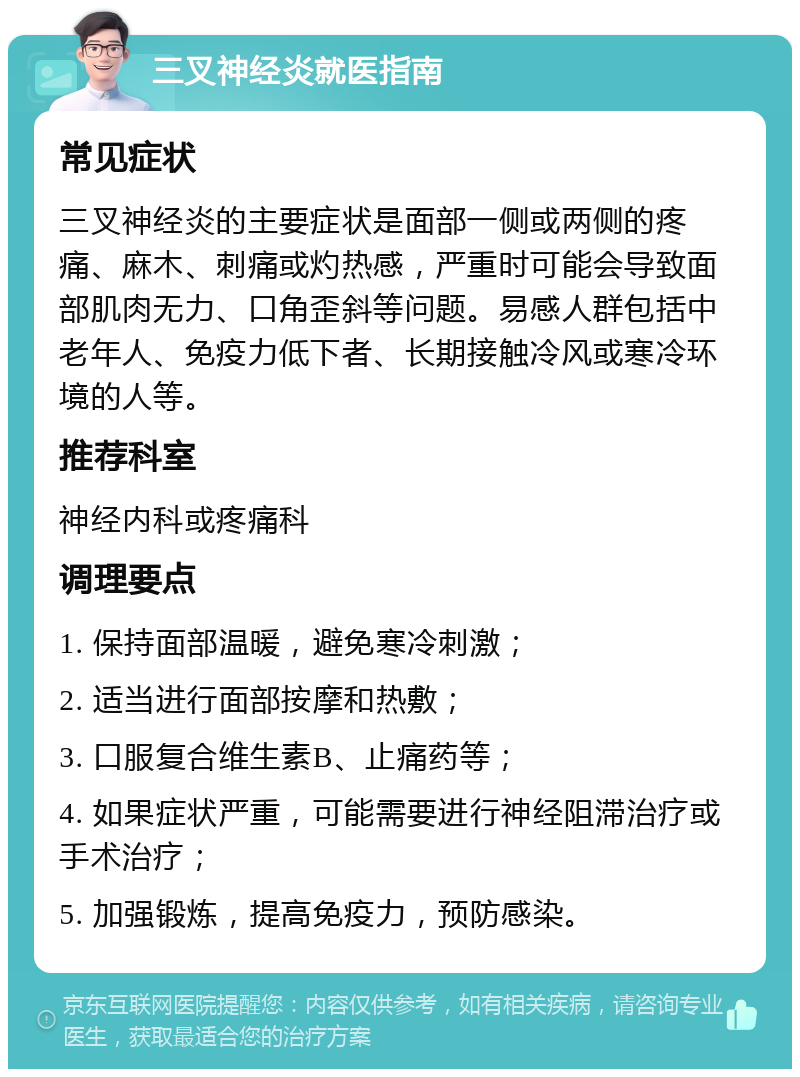 三叉神经炎就医指南 常见症状 三叉神经炎的主要症状是面部一侧或两侧的疼痛、麻木、刺痛或灼热感，严重时可能会导致面部肌肉无力、口角歪斜等问题。易感人群包括中老年人、免疫力低下者、长期接触冷风或寒冷环境的人等。 推荐科室 神经内科或疼痛科 调理要点 1. 保持面部温暖，避免寒冷刺激； 2. 适当进行面部按摩和热敷； 3. 口服复合维生素B、止痛药等； 4. 如果症状严重，可能需要进行神经阻滞治疗或手术治疗； 5. 加强锻炼，提高免疫力，预防感染。