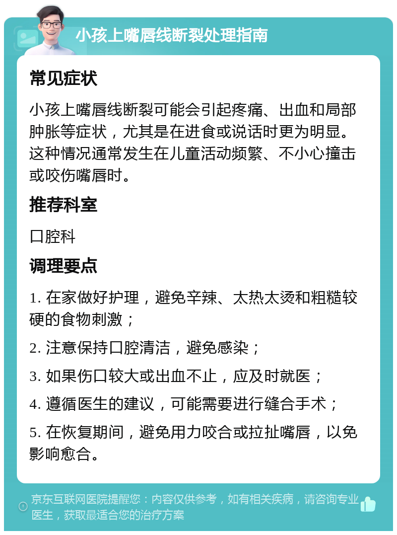 小孩上嘴唇线断裂处理指南 常见症状 小孩上嘴唇线断裂可能会引起疼痛、出血和局部肿胀等症状，尤其是在进食或说话时更为明显。这种情况通常发生在儿童活动频繁、不小心撞击或咬伤嘴唇时。 推荐科室 口腔科 调理要点 1. 在家做好护理，避免辛辣、太热太烫和粗糙较硬的食物刺激； 2. 注意保持口腔清洁，避免感染； 3. 如果伤口较大或出血不止，应及时就医； 4. 遵循医生的建议，可能需要进行缝合手术； 5. 在恢复期间，避免用力咬合或拉扯嘴唇，以免影响愈合。