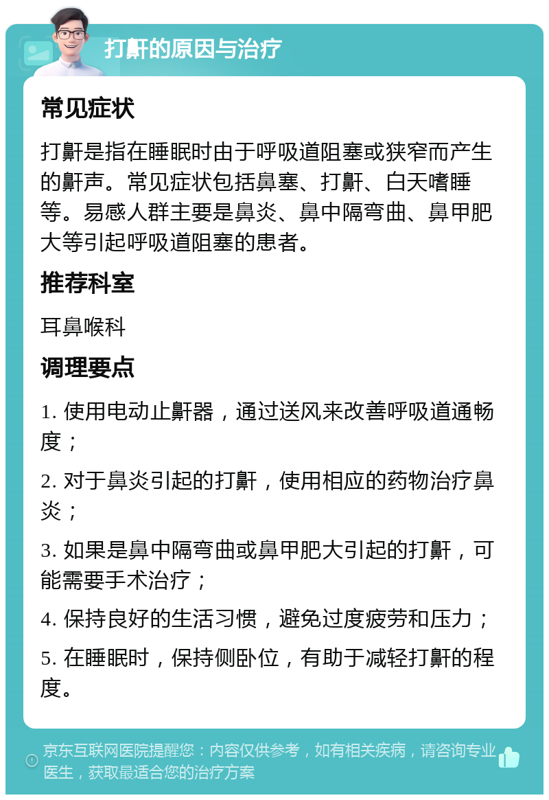 打鼾的原因与治疗 常见症状 打鼾是指在睡眠时由于呼吸道阻塞或狭窄而产生的鼾声。常见症状包括鼻塞、打鼾、白天嗜睡等。易感人群主要是鼻炎、鼻中隔弯曲、鼻甲肥大等引起呼吸道阻塞的患者。 推荐科室 耳鼻喉科 调理要点 1. 使用电动止鼾器，通过送风来改善呼吸道通畅度； 2. 对于鼻炎引起的打鼾，使用相应的药物治疗鼻炎； 3. 如果是鼻中隔弯曲或鼻甲肥大引起的打鼾，可能需要手术治疗； 4. 保持良好的生活习惯，避免过度疲劳和压力； 5. 在睡眠时，保持侧卧位，有助于减轻打鼾的程度。