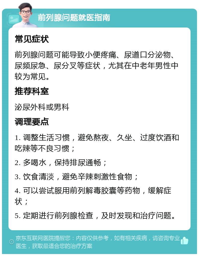 前列腺问题就医指南 常见症状 前列腺问题可能导致小便疼痛、尿道口分泌物、尿频尿急、尿分叉等症状，尤其在中老年男性中较为常见。 推荐科室 泌尿外科或男科 调理要点 1. 调整生活习惯，避免熬夜、久坐、过度饮酒和吃辣等不良习惯； 2. 多喝水，保持排尿通畅； 3. 饮食清淡，避免辛辣刺激性食物； 4. 可以尝试服用前列解毒胶囊等药物，缓解症状； 5. 定期进行前列腺检查，及时发现和治疗问题。