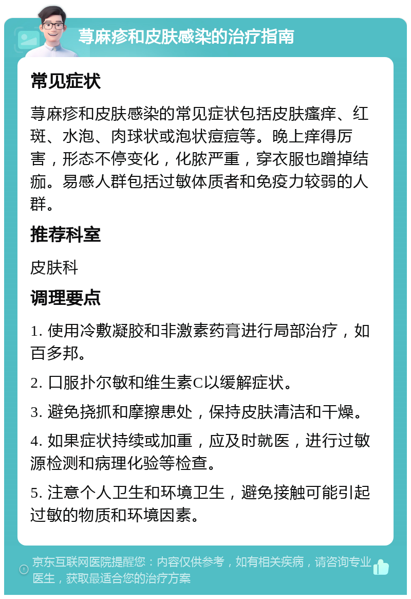 荨麻疹和皮肤感染的治疗指南 常见症状 荨麻疹和皮肤感染的常见症状包括皮肤瘙痒、红斑、水泡、肉球状或泡状痘痘等。晚上痒得厉害，形态不停变化，化脓严重，穿衣服也蹭掉结痂。易感人群包括过敏体质者和免疫力较弱的人群。 推荐科室 皮肤科 调理要点 1. 使用冷敷凝胶和非激素药膏进行局部治疗，如百多邦。 2. 口服扑尔敏和维生素C以缓解症状。 3. 避免挠抓和摩擦患处，保持皮肤清洁和干燥。 4. 如果症状持续或加重，应及时就医，进行过敏源检测和病理化验等检查。 5. 注意个人卫生和环境卫生，避免接触可能引起过敏的物质和环境因素。