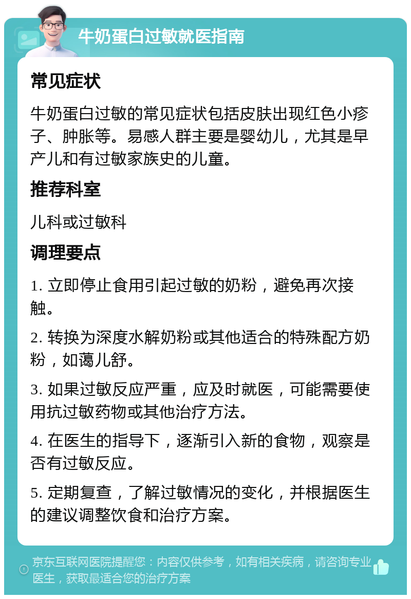 牛奶蛋白过敏就医指南 常见症状 牛奶蛋白过敏的常见症状包括皮肤出现红色小疹子、肿胀等。易感人群主要是婴幼儿，尤其是早产儿和有过敏家族史的儿童。 推荐科室 儿科或过敏科 调理要点 1. 立即停止食用引起过敏的奶粉，避免再次接触。 2. 转换为深度水解奶粉或其他适合的特殊配方奶粉，如蔼儿舒。 3. 如果过敏反应严重，应及时就医，可能需要使用抗过敏药物或其他治疗方法。 4. 在医生的指导下，逐渐引入新的食物，观察是否有过敏反应。 5. 定期复查，了解过敏情况的变化，并根据医生的建议调整饮食和治疗方案。