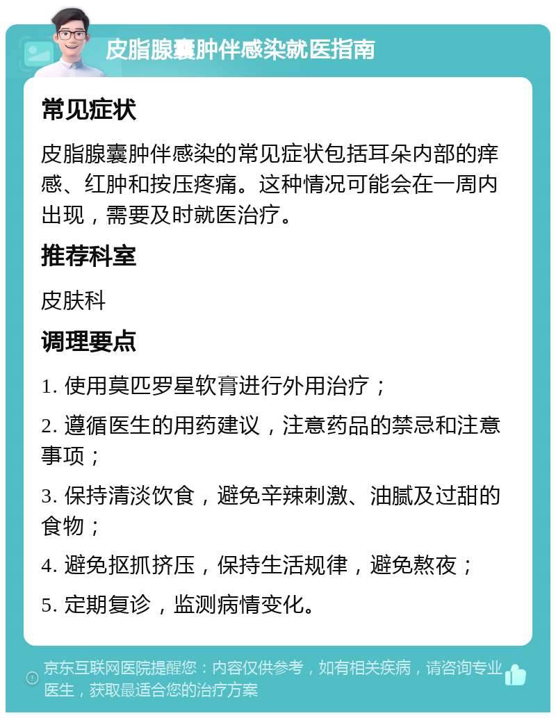 皮脂腺囊肿伴感染就医指南 常见症状 皮脂腺囊肿伴感染的常见症状包括耳朵内部的痒感、红肿和按压疼痛。这种情况可能会在一周内出现，需要及时就医治疗。 推荐科室 皮肤科 调理要点 1. 使用莫匹罗星软膏进行外用治疗； 2. 遵循医生的用药建议，注意药品的禁忌和注意事项； 3. 保持清淡饮食，避免辛辣刺激、油腻及过甜的食物； 4. 避免抠抓挤压，保持生活规律，避免熬夜； 5. 定期复诊，监测病情变化。