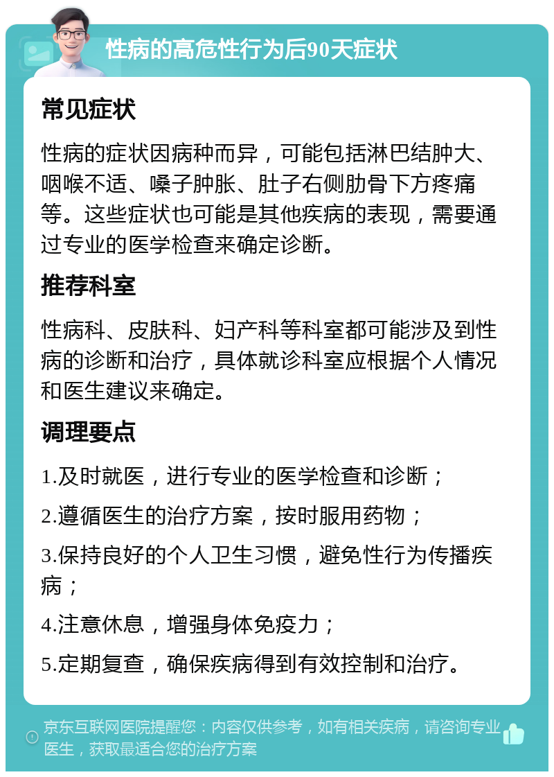 性病的高危性行为后90天症状 常见症状 性病的症状因病种而异，可能包括淋巴结肿大、咽喉不适、嗓子肿胀、肚子右侧肋骨下方疼痛等。这些症状也可能是其他疾病的表现，需要通过专业的医学检查来确定诊断。 推荐科室 性病科、皮肤科、妇产科等科室都可能涉及到性病的诊断和治疗，具体就诊科室应根据个人情况和医生建议来确定。 调理要点 1.及时就医，进行专业的医学检查和诊断； 2.遵循医生的治疗方案，按时服用药物； 3.保持良好的个人卫生习惯，避免性行为传播疾病； 4.注意休息，增强身体免疫力； 5.定期复查，确保疾病得到有效控制和治疗。