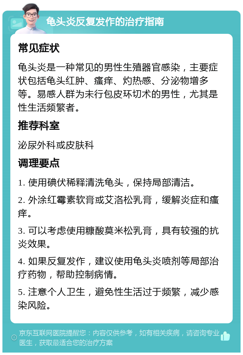 龟头炎反复发作的治疗指南 常见症状 龟头炎是一种常见的男性生殖器官感染，主要症状包括龟头红肿、瘙痒、灼热感、分泌物增多等。易感人群为未行包皮环切术的男性，尤其是性生活频繁者。 推荐科室 泌尿外科或皮肤科 调理要点 1. 使用碘伏稀释清洗龟头，保持局部清洁。 2. 外涂红霉素软膏或艾洛松乳膏，缓解炎症和瘙痒。 3. 可以考虑使用糠酸莫米松乳膏，具有较强的抗炎效果。 4. 如果反复发作，建议使用龟头炎喷剂等局部治疗药物，帮助控制病情。 5. 注意个人卫生，避免性生活过于频繁，减少感染风险。