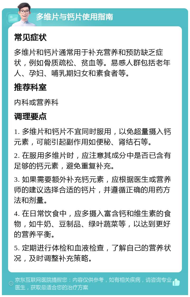 多维片与钙片使用指南 常见症状 多维片和钙片通常用于补充营养和预防缺乏症状，例如骨质疏松、贫血等。易感人群包括老年人、孕妇、哺乳期妇女和素食者等。 推荐科室 内科或营养科 调理要点 1. 多维片和钙片不宜同时服用，以免超量摄入钙元素，可能引起副作用如便秘、肾结石等。 2. 在服用多维片时，应注意其成分中是否已含有足够的钙元素，避免重复补充。 3. 如果需要额外补充钙元素，应根据医生或营养师的建议选择合适的钙片，并遵循正确的用药方法和剂量。 4. 在日常饮食中，应多摄入富含钙和维生素的食物，如牛奶、豆制品、绿叶蔬菜等，以达到更好的营养平衡。 5. 定期进行体检和血液检查，了解自己的营养状况，及时调整补充策略。