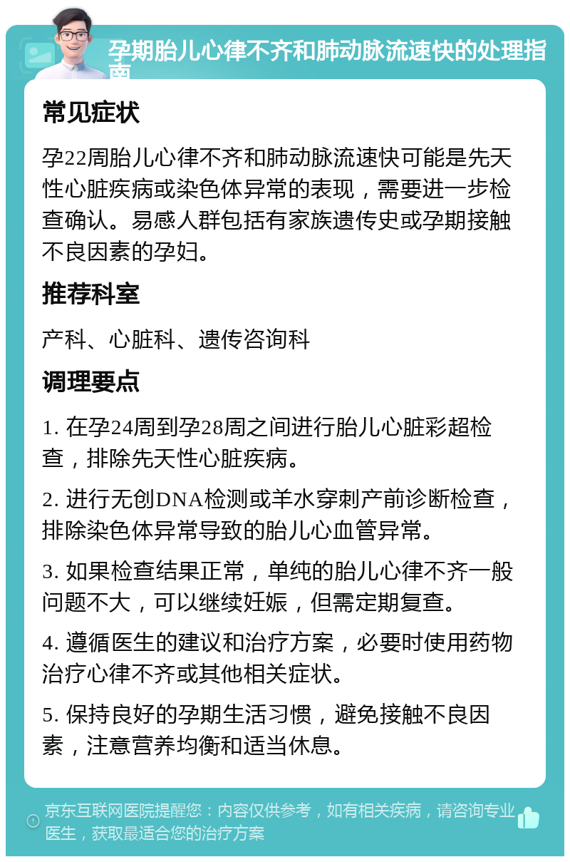 孕期胎儿心律不齐和肺动脉流速快的处理指南 常见症状 孕22周胎儿心律不齐和肺动脉流速快可能是先天性心脏疾病或染色体异常的表现，需要进一步检查确认。易感人群包括有家族遗传史或孕期接触不良因素的孕妇。 推荐科室 产科、心脏科、遗传咨询科 调理要点 1. 在孕24周到孕28周之间进行胎儿心脏彩超检查，排除先天性心脏疾病。 2. 进行无创DNA检测或羊水穿刺产前诊断检查，排除染色体异常导致的胎儿心血管异常。 3. 如果检查结果正常，单纯的胎儿心律不齐一般问题不大，可以继续妊娠，但需定期复查。 4. 遵循医生的建议和治疗方案，必要时使用药物治疗心律不齐或其他相关症状。 5. 保持良好的孕期生活习惯，避免接触不良因素，注意营养均衡和适当休息。