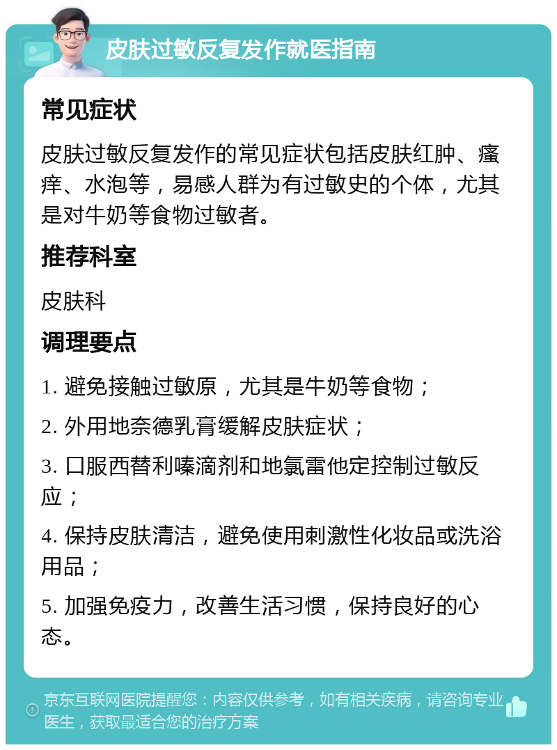 皮肤过敏反复发作就医指南 常见症状 皮肤过敏反复发作的常见症状包括皮肤红肿、瘙痒、水泡等，易感人群为有过敏史的个体，尤其是对牛奶等食物过敏者。 推荐科室 皮肤科 调理要点 1. 避免接触过敏原，尤其是牛奶等食物； 2. 外用地奈德乳膏缓解皮肤症状； 3. 口服西替利嗪滴剂和地氯雷他定控制过敏反应； 4. 保持皮肤清洁，避免使用刺激性化妆品或洗浴用品； 5. 加强免疫力，改善生活习惯，保持良好的心态。