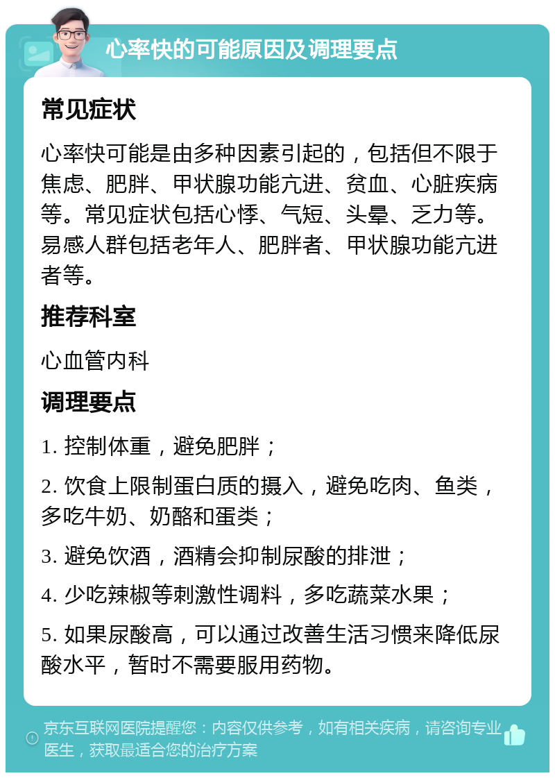 心率快的可能原因及调理要点 常见症状 心率快可能是由多种因素引起的，包括但不限于焦虑、肥胖、甲状腺功能亢进、贫血、心脏疾病等。常见症状包括心悸、气短、头晕、乏力等。易感人群包括老年人、肥胖者、甲状腺功能亢进者等。 推荐科室 心血管内科 调理要点 1. 控制体重，避免肥胖； 2. 饮食上限制蛋白质的摄入，避免吃肉、鱼类，多吃牛奶、奶酪和蛋类； 3. 避免饮酒，酒精会抑制尿酸的排泄； 4. 少吃辣椒等刺激性调料，多吃蔬菜水果； 5. 如果尿酸高，可以通过改善生活习惯来降低尿酸水平，暂时不需要服用药物。