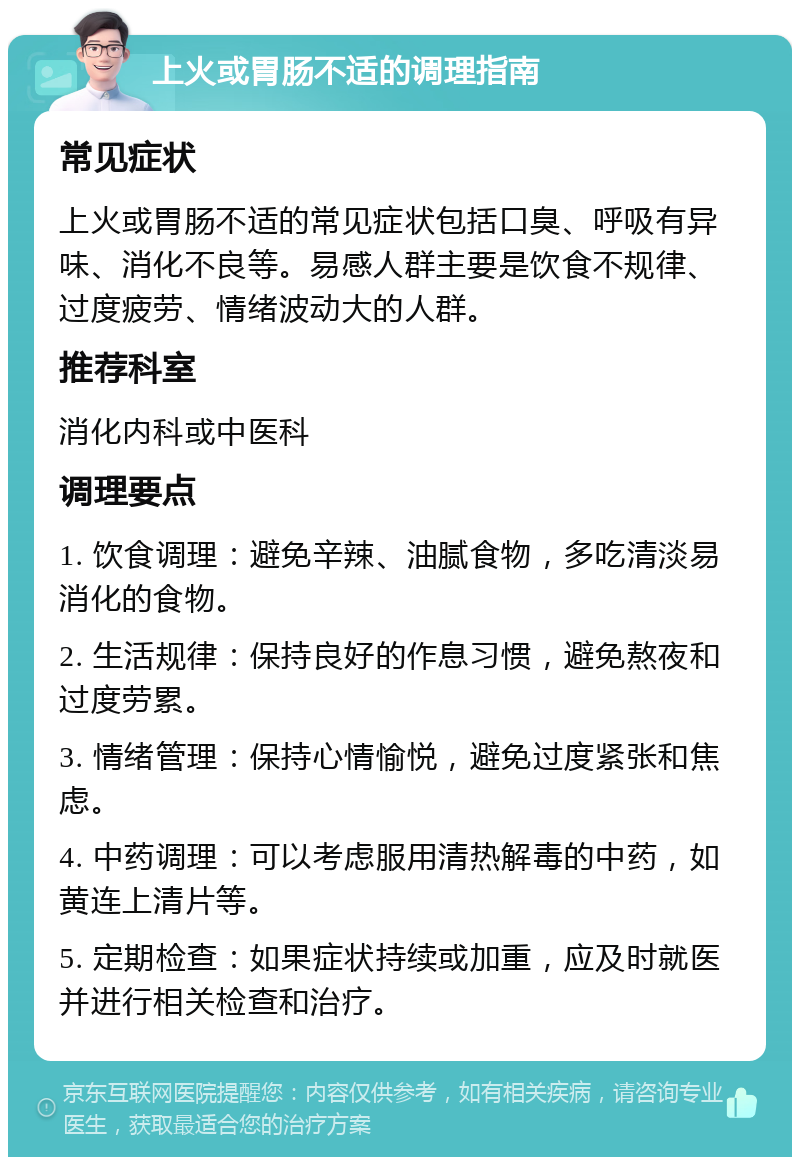 上火或胃肠不适的调理指南 常见症状 上火或胃肠不适的常见症状包括口臭、呼吸有异味、消化不良等。易感人群主要是饮食不规律、过度疲劳、情绪波动大的人群。 推荐科室 消化内科或中医科 调理要点 1. 饮食调理：避免辛辣、油腻食物，多吃清淡易消化的食物。 2. 生活规律：保持良好的作息习惯，避免熬夜和过度劳累。 3. 情绪管理：保持心情愉悦，避免过度紧张和焦虑。 4. 中药调理：可以考虑服用清热解毒的中药，如黄连上清片等。 5. 定期检查：如果症状持续或加重，应及时就医并进行相关检查和治疗。