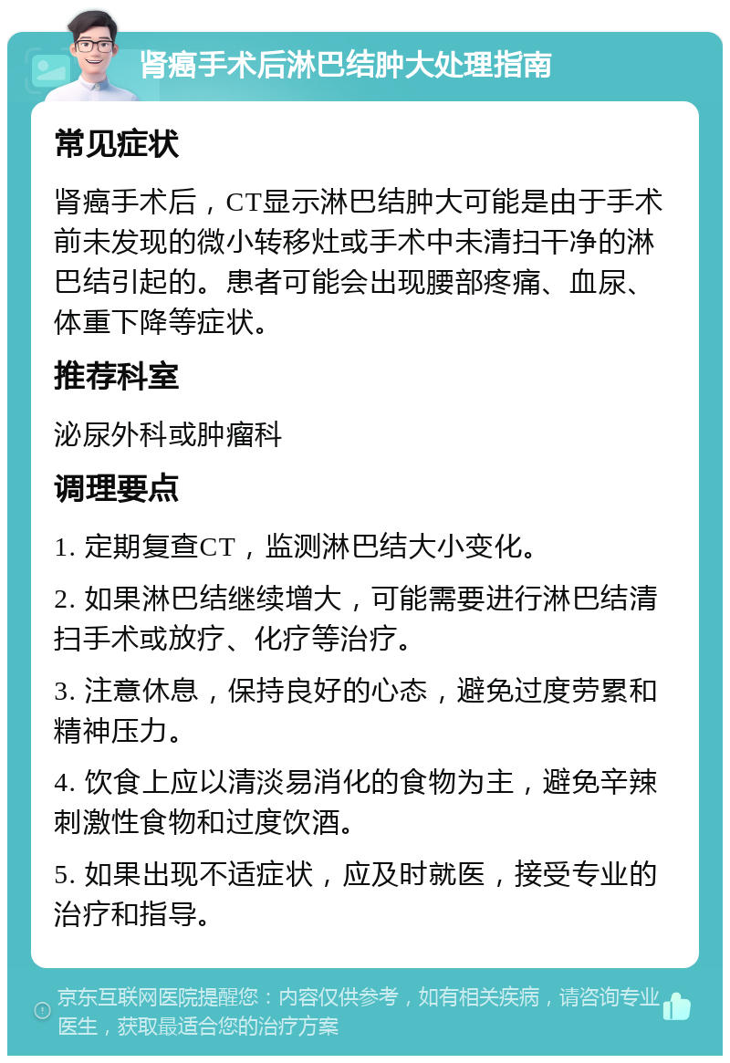 肾癌手术后淋巴结肿大处理指南 常见症状 肾癌手术后，CT显示淋巴结肿大可能是由于手术前未发现的微小转移灶或手术中未清扫干净的淋巴结引起的。患者可能会出现腰部疼痛、血尿、体重下降等症状。 推荐科室 泌尿外科或肿瘤科 调理要点 1. 定期复查CT，监测淋巴结大小变化。 2. 如果淋巴结继续增大，可能需要进行淋巴结清扫手术或放疗、化疗等治疗。 3. 注意休息，保持良好的心态，避免过度劳累和精神压力。 4. 饮食上应以清淡易消化的食物为主，避免辛辣刺激性食物和过度饮酒。 5. 如果出现不适症状，应及时就医，接受专业的治疗和指导。