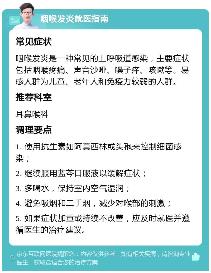 咽喉发炎就医指南 常见症状 咽喉发炎是一种常见的上呼吸道感染，主要症状包括咽喉疼痛、声音沙哑、嗓子痒、咳嗽等。易感人群为儿童、老年人和免疫力较弱的人群。 推荐科室 耳鼻喉科 调理要点 1. 使用抗生素如阿莫西林或头孢来控制细菌感染； 2. 继续服用蓝芩口服液以缓解症状； 3. 多喝水，保持室内空气湿润； 4. 避免吸烟和二手烟，减少对喉部的刺激； 5. 如果症状加重或持续不改善，应及时就医并遵循医生的治疗建议。